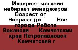 Интернет-магазин набирает менеджеров › Возраст от ­ 18 › Возраст до ­ 58 - Все города Работа » Вакансии   . Камчатский край,Петропавловск-Камчатский г.